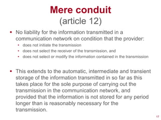Mere conduit
                          (article 12)
 No liability for the information transmitted in a
  communication network on condition that the provider:
   • does not initiate the transmission
   • does not select the receiver of the transmission, and
   • does not select or modify the information contained in the transmission


 This extends to the automatic, intermediate and transient
  storage of the information transmitted in so far as this
  takes place for the sole purpose of carrying out the
  transmission in the communication network, and
  provided that the information is not stored for any period
  longer than is reasonably necessary for the
  transmission.
                                                                               17
 