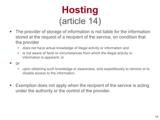 Hosting
                                (article 14)
 The provider of storage of information is not liable for the information
  stored at the request of a recipient of the service, on condition that
  the provider
    •   does not have actual knowledge of illegal activity or information and
    •   is not aware of facts or circumstances from which the illegal activity or
        information is apparent; or
 or
    •   upon obtaining such knowledge or awareness, acts expeditiously to remove or to
        disable access to the information.


 Exemption does not apply when the recipient of the service is acting
  under the authority or the control of the provider.




                                                                                         19
 
