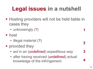 Legal issues in a nutshell
 Hosting providers will not be held liable in
  cases they
  • unknowingly (?)                            1
 host
  • illegal material (?)
                                               2
 provided they
  • act in an (undefined) expeditious way      3
  • after having received (undefined) actual
    knowledge of the infringement              4
                                                   20
 