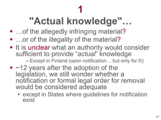 1
      "Actual knowledge"…
 …of the allegedly infringing material?
 …or of the illegality of the material?
 It is unclear what an authority would consider
  sufficient to provide ―actual‖ knowledge
     – Except in Finland (upon notification… but only for ©)
 ~12 years after the adoption of the
  legislation, we still wonder whether a
  notification or formal legal order for removal
  would be considered adequate
  • except in States where guidelines for notification
    exist

                                                               21
 