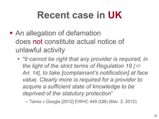 Recent case in UK
 An allegation of defamation
  does not constitute actual notice of
  unlawful activity
  • ―It cannot be right that any provider is required, in
    the light of the strict terms of Regulation 19 [
    Art. 14], to take [complainant’s notification] at face
    value. Clearly more is required for a provider to
    acquire a sufficient state of knowledge to be
    deprived of the statutory protection‖
     – Tamiz v Google [2012] EWHC 449 (QB) (Mar. 2, 2012)


                                                             22
 