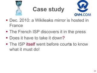 Case study
 Dec. 2010: a Wikileaks mirror is hosted in
  France
 The French ISP discovers it in the press
 Does it have to take it down?
 The ISP itself went before courts to know
  what it must do!



                                               23
 