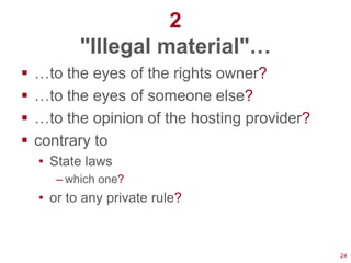 2
           "Illegal material"…
   …to the eyes of the rights owner?
   …to the eyes of someone else?
   …to the opinion of the hosting provider?
   contrary to
    • State laws
       – which one?
    • or to any private rule?



                                               24
 