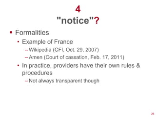 4
                  "notice"?
 Formalities
  • Example of France
     – Wikipedia (CFI, Oct. 29, 2007)
     – Amen (Court of cassation, Feb. 17, 2011)
  • In practice, providers have their own rules &
    procedures
     – Not always transparent though




                                                    26
 