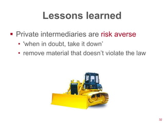 Lessons learned
 Private intermediaries are risk averse
  • 'when in doubt, take it down‘
  • remove material that doesn‘t violate the law




                                                   32
 