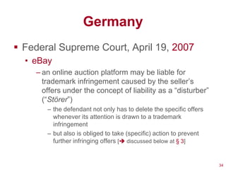 Germany
 Federal Supreme Court, April 19, 2007
  • eBay
    – an online auction platform may be liable for
      trademark infringement caused by the seller‘s
      offers under the concept of liability as a ―disturber‖
      (―Störer‖)
       – the defendant not only has to delete the specific offers
         whenever its attention is drawn to a trademark
         infringement
       – but also is obliged to take (specific) action to prevent
         further infringing offers [ discussed below at § 3]


                                                                    34
 