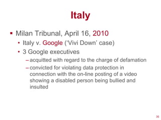 Italy
 Milan Tribunal, April 16, 2010
  • Italy v. Google (‗Vivi Down‘ case)
  • 3 Google executives
     – acquitted with regard to the charge of defamation
     – convicted for violating data protection in
       connection with the on-line posting of a video
       showing a disabled person being bullied and
       insulted




                                                           35
 