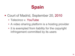 Spain
 Court of Madrid, September 20, 2010
  • Telecinco v. YouTube
  • A video sharing platform is a hosting provider
  • it is exempted from liability for the copyright
    infringement committed by its users




                                                      36
 