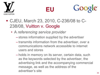 EU
 CJEU, March 23, 2010, C-236/08 to C-
  238/08, Vuitton v. Google
  • A referencing service provider
    – stores information supplied by the advertiser
    – transmits information from the advertiser, over a
      communications network accessible to internet
      users and stores
    – holds in memory on its server, certain data, such
      as the keywords selected by the advertiser, the
      advertising link and the accompanying commercial
      message, as well as the address of the
      advertiser‘s site                                   39
 