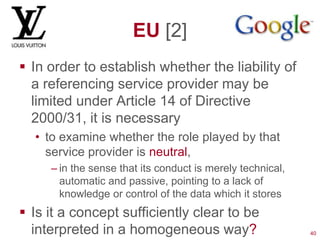 EU [2]
 In order to establish whether the liability of
  a referencing service provider may be
  limited under Article 14 of Directive
  2000/31, it is necessary
  • to examine whether the role played by that
    service provider is neutral,
     – in the sense that its conduct is merely technical,
       automatic and passive, pointing to a lack of
       knowledge or control of the data which it stores
 Is it a concept sufficiently clear to be
  interpreted in a homogeneous way?                         40
 