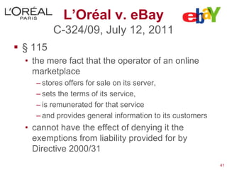 L’Oréal v. eBay
          C-324/09, July 12, 2011
 § 115
  • the mere fact that the operator of an online
    marketplace
     – stores offers for sale on its server,
     – sets the terms of its service,
     – is remunerated for that service
     – and provides general information to its customers
  • cannot have the effect of denying it the
    exemptions from liability provided for by
    Directive 2000/31
                                                           41
 