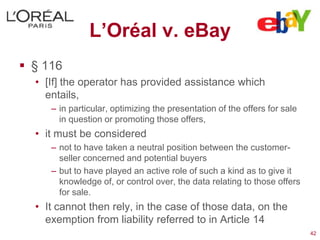L’Oréal v. eBay
 § 116
  • [If] the operator has provided assistance which
    entails,
     – in particular, optimizing the presentation of the offers for sale
       in question or promoting those offers,
  • it must be considered
     – not to have taken a neutral position between the customer-
       seller concerned and potential buyers
     – but to have played an active role of such a kind as to give it
       knowledge of, or control over, the data relating to those offers
       for sale.
  • It cannot then rely, in the case of those data, on the
    exemption from liability referred to in Article 14
                                                                           42
 