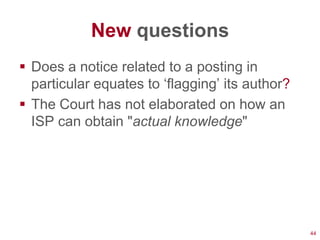 New questions
 Does a notice related to a posting in
  particular equates to ‗flagging‘ its author?
 The Court has not elaborated on how an
  ISP can obtain "actual knowledge"




                                                 44
 