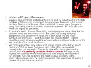   Intellectual Property Developers
   Caution! The only thing protecting the movie and TV industries from the fate
    that has befallen music and indeed the newspaper business is the size of
    the files. The immutable laws of bandwidth tell us we‘re just a few years
    away from being able to download an entire season of ―24‖ in 24 seconds.
    Many will expect to get it free.
   A decade‘s worth of music file-sharing and swiping has made clear that the
    people it hurts are the creators — in this case, the young, fledgling
    songwriters who can‘t live off ticket and T-shirt sales like the least
    sympathetic among us — and the people this reverse Robin Hooding
    benefits are rich service providers, whose swollen profits perfectly mirror the
    lost receipts of the music business.
   We‘re the post office, they tell us; who knows what‘s in the brown-paper
    packages? But we know from America‘s noble effort to stop child
    pornography, not to mention China‘s ignoble effort to suppress online
    dissent, that it’s perfectly possible to track content. Perhaps movie
    moguls will succeed where musicians and their moguls have failed so
    far, and rally America to defend the most creative economy in the
    world, where music, film, TV and video games help to account for nearly 4
    percent of gross domestic product.

                                                                                      46
 