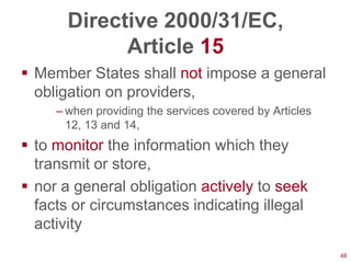 Directive 2000/31/EC,
             Article 15
 Member States shall not impose a general
  obligation on providers,
     – when providing the services covered by Articles
       12, 13 and 14,
 to monitor the information which they
  transmit or store,
 nor a general obligation actively to seek
  facts or circumstances indicating illegal
  activity
                                                         48
 