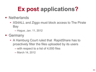 Ex post applications?
 Netherlands
  • XS4ALL and Ziggo must block access to The Pirate
    Bay
     – Hague, Jan. 11, 2012
 Germany
  • A Hamburg Court ruled that RapidShare has to
    proactively filter the files uploaded by its users
     – with respect to a list of 4,000 files
     – March 14, 2012




                                                         55
 