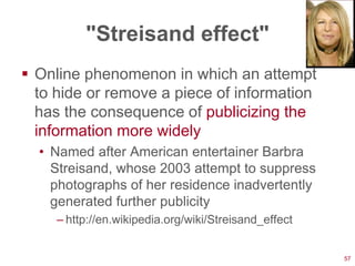 "Streisand effect"
 Online phenomenon in which an attempt
  to hide or remove a piece of information
  has the consequence of publicizing the
  information more widely
  • Named after American entertainer Barbra
    Streisand, whose 2003 attempt to suppress
    photographs of her residence inadvertently
    generated further publicity
     – http://en.wikipedia.org/wiki/Streisand_effect


                                                       57
 