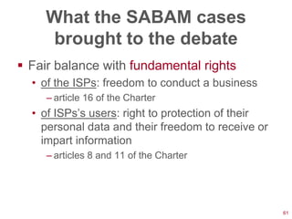 What the SABAM cases
     brought to the debate
 Fair balance with fundamental rights
  • of the ISPs: freedom to conduct a business
     – article 16 of the Charter
  • of ISPs‘s users: right to protection of their
    personal data and their freedom to receive or
    impart information
     – articles 8 and 11 of the Charter




                                                    61
 