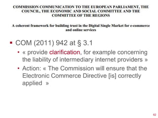  COM (2011) 942 at § 3.1
  • « provide clarification, for example concerning
    the liability of intermediary internet providers »
  • Action: « The Commission will ensure that the
    Electronic Commerce Directive [is] correctly
    applied »




                                                         62
 