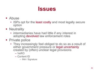 Issues
 Abuse
   • ISPs opt for the least costly and most legally secure
     option
 Neutrality
   • intermediaries have had little if any interest in
     adopting devolved law enforcement roles
 Private police
   • They increasingly feel obliged to do so as a result of
     either government pressure or legal uncertainty
     created by (often) unclear legal provisions
      – VeRO
      – Content ID
          – INA / Signature


                                                              63
 