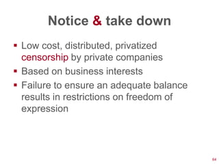 Notice & take down
 Low cost, distributed, privatized
  censorship by private companies
 Based on business interests
 Failure to ensure an adequate balance
  results in restrictions on freedom of
  expression




                                          64
 