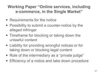 Working Paper “Online services, including
    e-commerce, in the Single Market”

 Requirements for the notice
 Possibility to submit a counter-notice by the
  alleged infringer
 Timeframe for blocking or taking down the
  unlawful content
 Liability for providing wrongful notices or for
  taking down or blocking legal content
 Role of the intermediary as a ―private judge‖
 Efficiency of a notice and take down procedure

                                                    67
 
