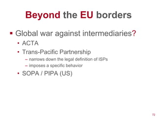Beyond the EU borders
 Global war against intermediaries?
  • ACTA
  • Trans-Pacific Partnership
    – narrows down the legal definition of ISPs
    – imposes a specific behavior
  • SOPA / PIPA (US)




                                                  72
 
