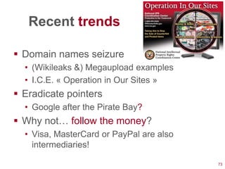 Recent trends

 Domain names seizure
  • (Wikileaks &) Megaupload examples
  • I.C.E. « Operation in Our Sites »
 Eradicate pointers
  • Google after the Pirate Bay?
 Why not… follow the money?
  • Visa, MasterCard or PayPal are also
    intermediaries!

                                          73
 