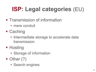 ISP: Legal categories (EU)
 Transmission of information
  • mere conduit
 Caching
  • Intermediate storage to accelerate data
    transmission
 Hosting
  • Storage of information
 Other (?)
  • Search engines
                                              9
 