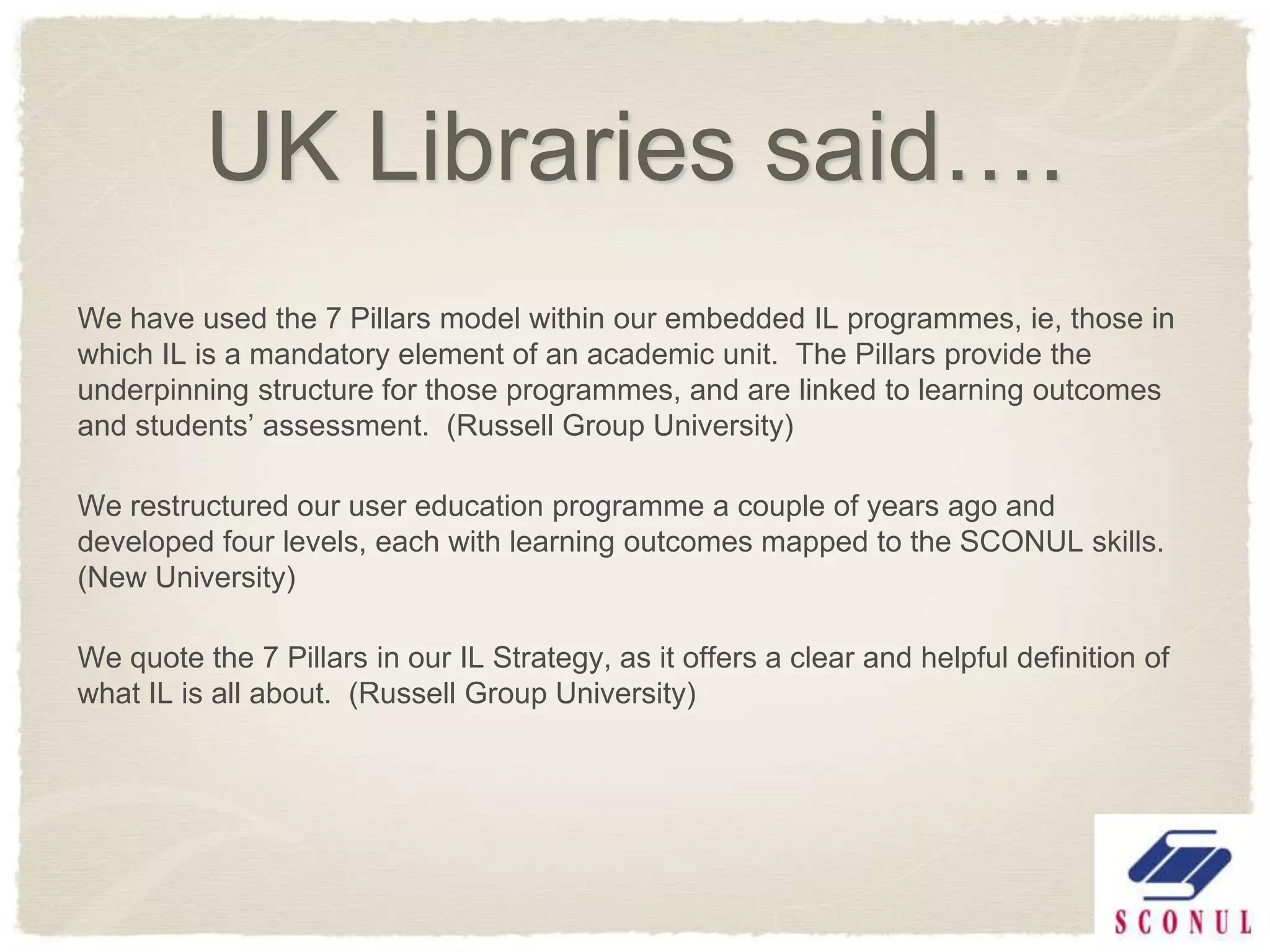 UK Libraries said….
We have used the 7 Pillars model within our embedded IL programmes, ie, those in
which IL is a mandatory element of an academic unit. The Pillars provide the
underpinning structure for those programmes, and are linked to learning outcomes
and students’ assessment. (Russell Group University)

We restructured our user education programme a couple of years ago and
developed four levels, each with learning outcomes mapped to the SCONUL skills.
(New University)

We quote the 7 Pillars in our IL Strategy, as it offers a clear and helpful definition of
what IL is all about. (Russell Group University)
 
