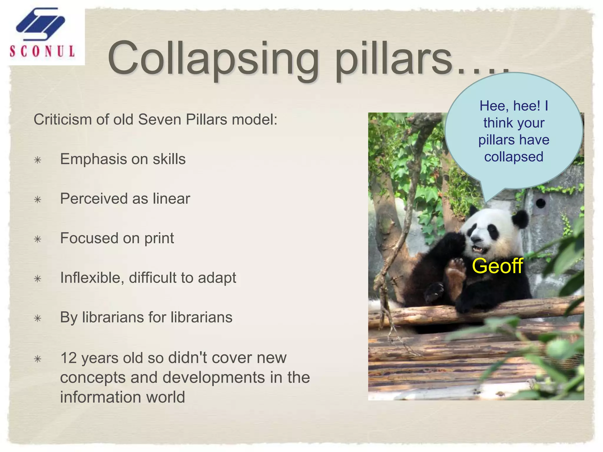 Collapsing pillars….
                                        Hee, hee! I
Criticism of old Seven Pillars model:    think your
                                        pillars have
    Emphasis on skills                   collapsed

    Perceived as linear

    Focused on print

    Inflexible, difficult to adapt
                                        Geoff

    By librarians for librarians

    12 years old so didn't cover new
    concepts and developments in the
    information world
 