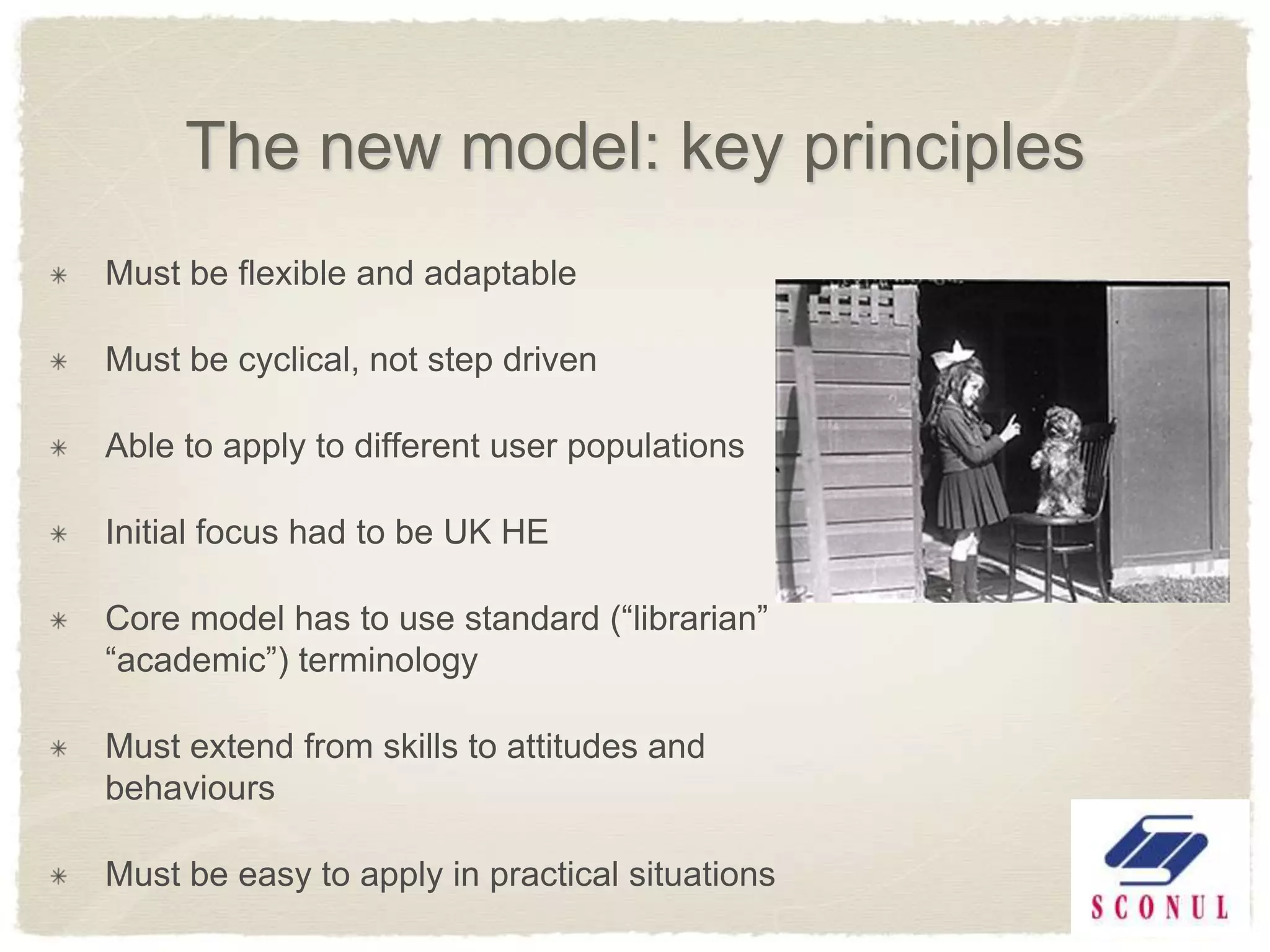 The new model: key principles
Must be flexible and adaptable

Must be cyclical, not step driven

Able to apply to different user populations

Initial focus had to be UK HE

Core model has to use standard (―librarian‖
―academic‖) terminology

Must extend from skills to attitudes and
behaviours

Must be easy to apply in practical situations
 