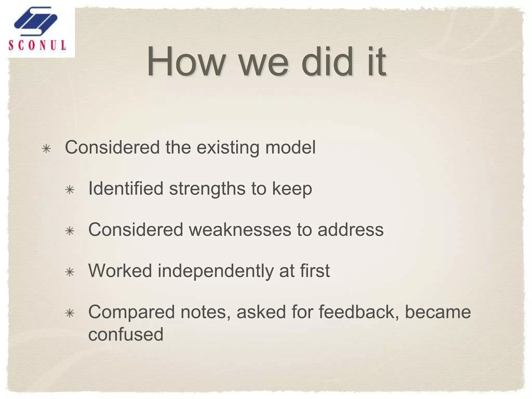 How we did it
Considered the existing model

  Identified strengths to keep

  Considered weaknesses to address

  Worked independently at first

  Compared notes, asked for feedback, became
  confused
 