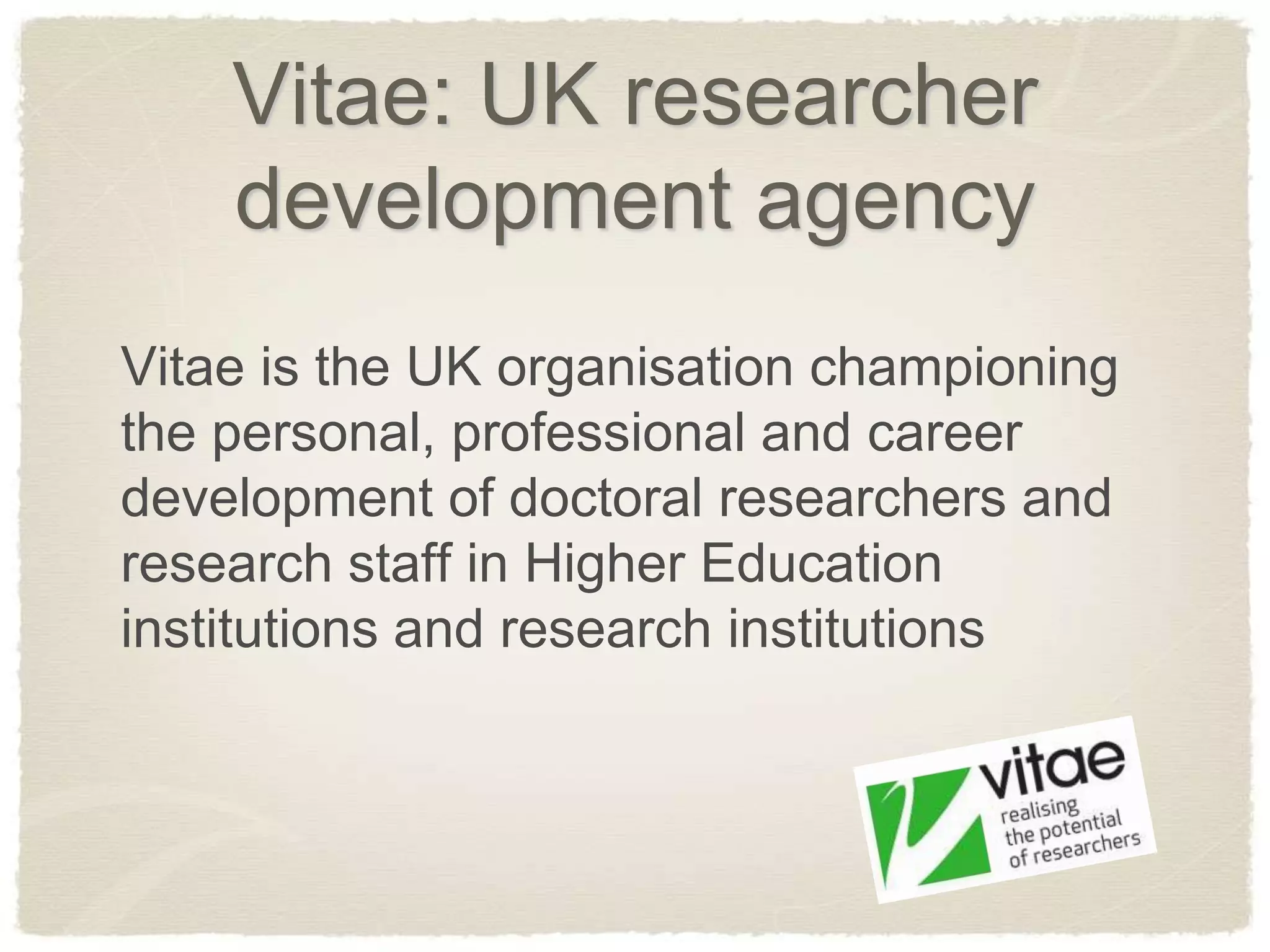 Vitae: UK researcher
    development agency
Vitae is the UK organisation championing
the personal, professional and career
development of doctoral researchers and
research staff in Higher Education
institutions and research institutions
 