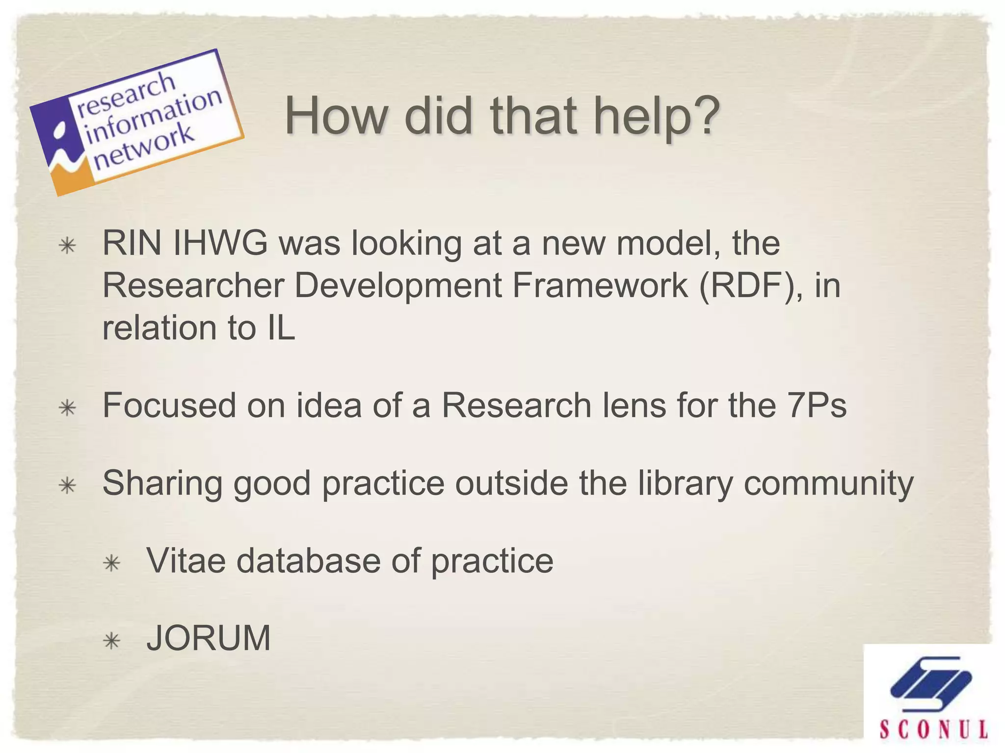 How did that help?

RIN IHWG was looking at a new model, the
Researcher Development Framework (RDF), in
relation to IL

Focused on idea of a Research lens for the 7Ps

Sharing good practice outside the library community

  Vitae database of practice

  JORUM
 