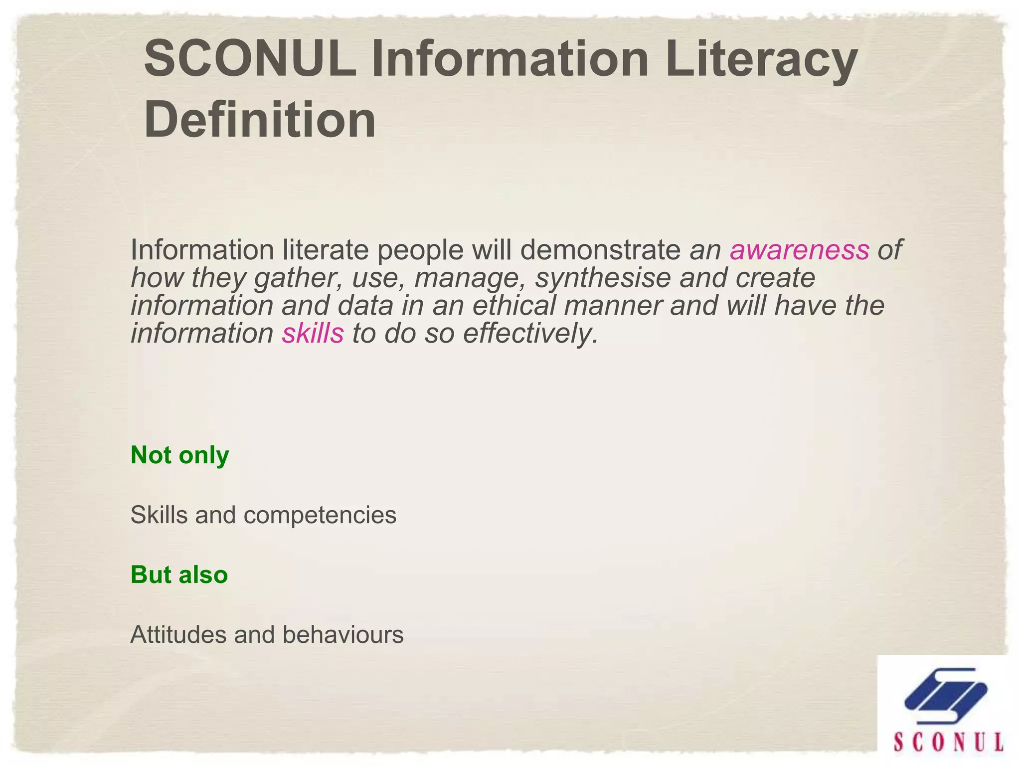 SCONUL Information Literacy
 Definition

Information literate people will demonstrate an awareness of
how they gather, use, manage, synthesise and create
information and data in an ethical manner and will have the
information skills to do so effectively.



Not only

Skills and competencies

But also

Attitudes and behaviours
 