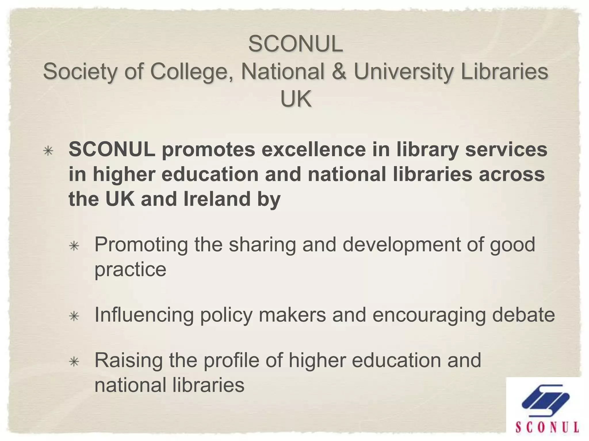 SCONUL
Society of College, National & University Libraries
                        UK

  SCONUL promotes excellence in library services
  in higher education and national libraries across
  the UK and Ireland by

     Promoting the sharing and development of good
     practice

     Influencing policy makers and encouraging debate

     Raising the profile of higher education and
     national libraries
 