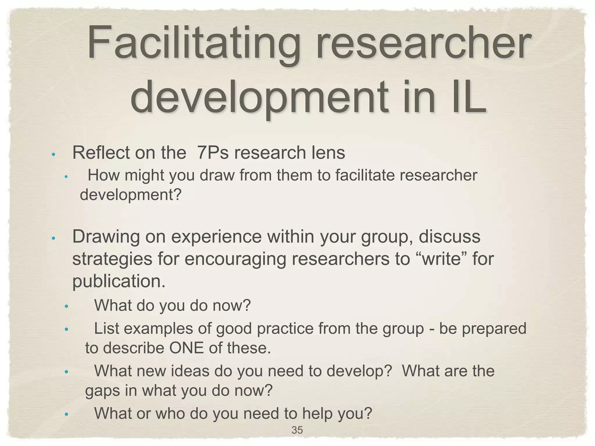Facilitating researcher
           development in IL
•       Reflect on the 7Ps research lens
    •    How might you draw from them to facilitate researcher
        development?

•       Drawing on experience within your group, discuss
        strategies for encouraging researchers to ―write‖ for
        publication.
    •     What do you do now?
    •     List examples of good practice from the group - be prepared
         to describe ONE of these.
    •     What new ideas do you need to develop? What are the
         gaps in what you do now?
    •     What or who do you need to help you?
                                     35
 