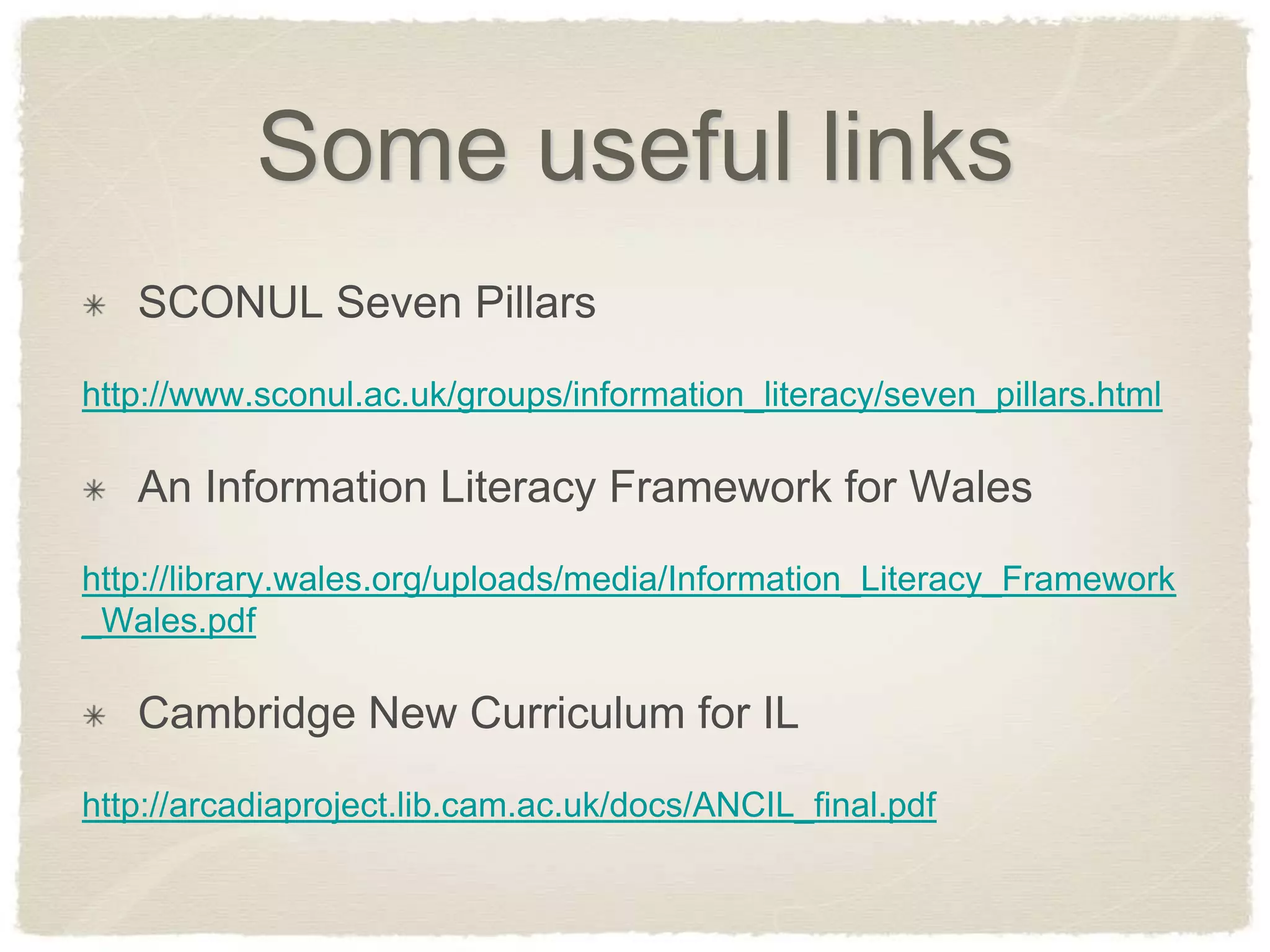 Some useful links
   SCONUL Seven Pillars
http://www.sconul.ac.uk/groups/information_literacy/seven_pillars.html

   An Information Literacy Framework for Wales
http://library.wales.org/uploads/media/Information_Literacy_Framework
_Wales.pdf

   Cambridge New Curriculum for IL
http://arcadiaproject.lib.cam.ac.uk/docs/ANCIL_final.pdf
 