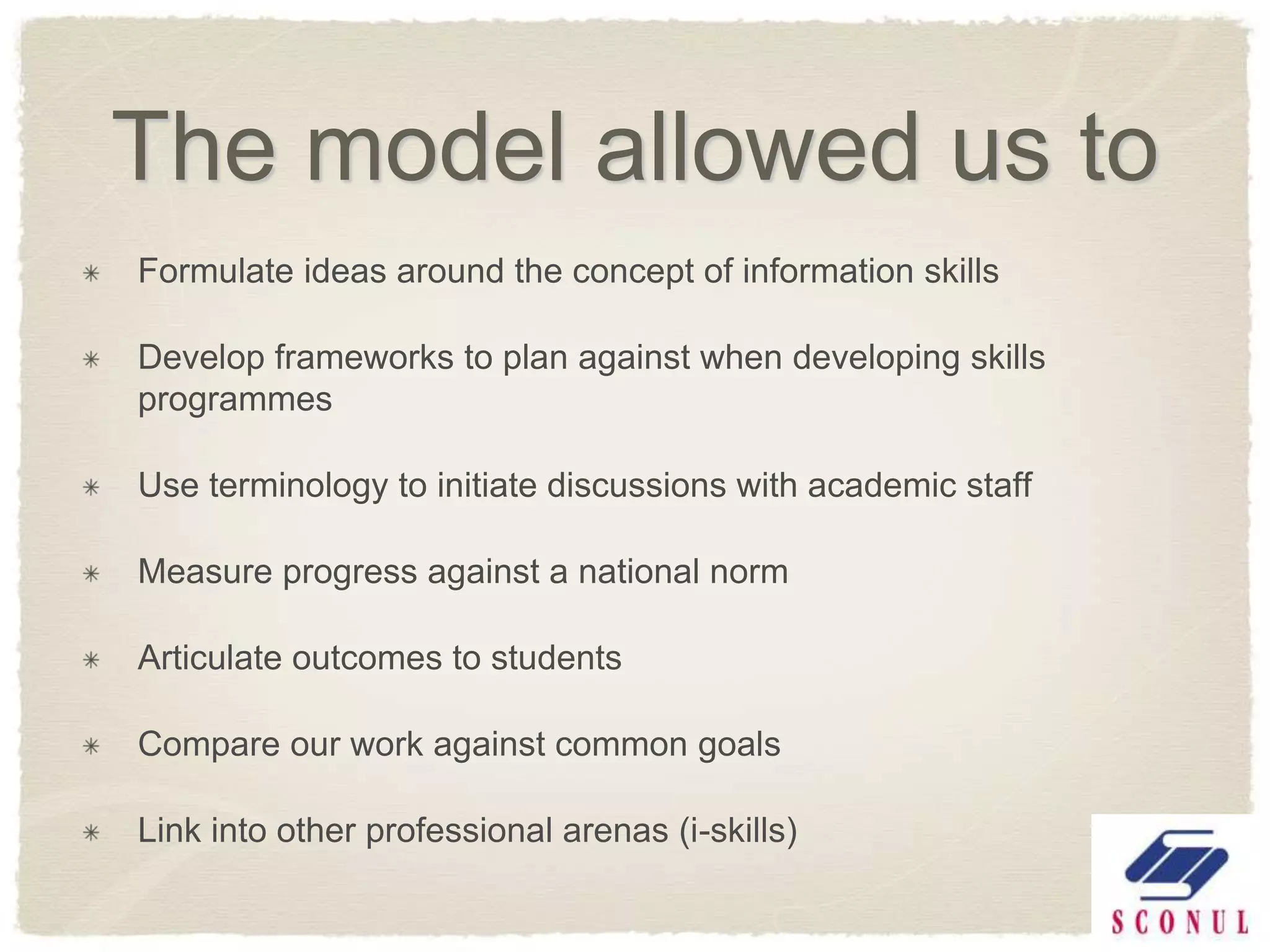 The model allowed us to
Formulate ideas around the concept of information skills

Develop frameworks to plan against when developing skills
programmes

Use terminology to initiate discussions with academic staff

Measure progress against a national norm

Articulate outcomes to students

Compare our work against common goals

Link into other professional arenas (i-skills)
 