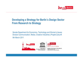 Developing a Strategy for Berlin´s Design Sector
From Research to Strategy


Senate Department for Economics, Technology and Women‘s Issues
Division Communication, Media, Creative Industries | Projekt Zukunft
9th March 2011
 