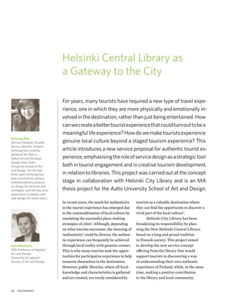 Helsinki Central Library as
                                a Gateway to the City

                                For years, many tourists have required a new type of travel expe-
                                rience, one in which they are more physically and emotionally in-
                                volved in the destination, rather than just being entertained. How
                                can we create a better tourist experience that could turn out to be a
                                meaningful life experience? How do we make tourists experience
SeYoung Kim,
Service Designer, Kuudes        genuine local culture beyond a staged tourism experience? This
Kerros, Helsinki, Finland.
SeYoung Kim recently            article introduces a new service proposal for authentic tourist ex-
obtained her MA in
Industrial and Strategic        perience, emphasising the role of service design as a strategic tool
Design from Aalto
University School of Art        both in tourist engagement and in creative tourism development,
and Design. For the last
three years SeYoung has         in relation to libraries. This project was carried out at the concept
been involved for various
multidisciplinary projects      stage in collaboration with Helsinki City Library and is an MA
on design for services and
strategies, and she has prior   thesis project for the Aalto University School of Art and Design.
experience in graphic and
web design for seven years.
                                In recent years, the needs for authenticity     tourists as a valuable destination where
                                in the tourist experience has emerged due       they can ﬁnd the opportunity to discover a
                                to the commoditisation of local culture by      vivid part of the local culture2.
                                emulating the successful place-making                  Helsinki City Library has been
                                strategies of cities1. Although, depending      broadening its responsibility by plan-
                                on what tourists encounter, the meaning of      ning the New Helsinki Central Library,
                                ‘authenticity’ could be diverse, the authen-    based on a long and proud tradition
                                tic experience can frequently be achieved       in Finnish society. This project aimed
Satu Miettinen,                 through local reality with genuine contact.     to develop the new service concept
PhD, Professor of Applied       This is why many tourists seek the oppor-       offering from the library that would
Art and Design
University of Lapland           tunities for participative experience to help   support tourists in discovering a way
Faculty of Art and Design       immerse themselves in the destination.          of understanding their own authentic
                                However, public libraries, where all local      experience of Finland, while, at the same
                                knowledge and characteristics is gathered       time, making a positive contribution
                                and are created, are rarely considered by       to the library and local community.


54   touchpoint
 