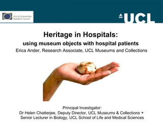Heritage in Hospitals:   using museum objects with hospital patients   Erica Ander, Research Associate, UCL Museums and Collections Principal Investigator: Dr Helen Chatterjee,   Deputy Director, UCL Museums & Collections  +  Senior Lecturer in Biology, UCL School of Life and Medical Sciences 