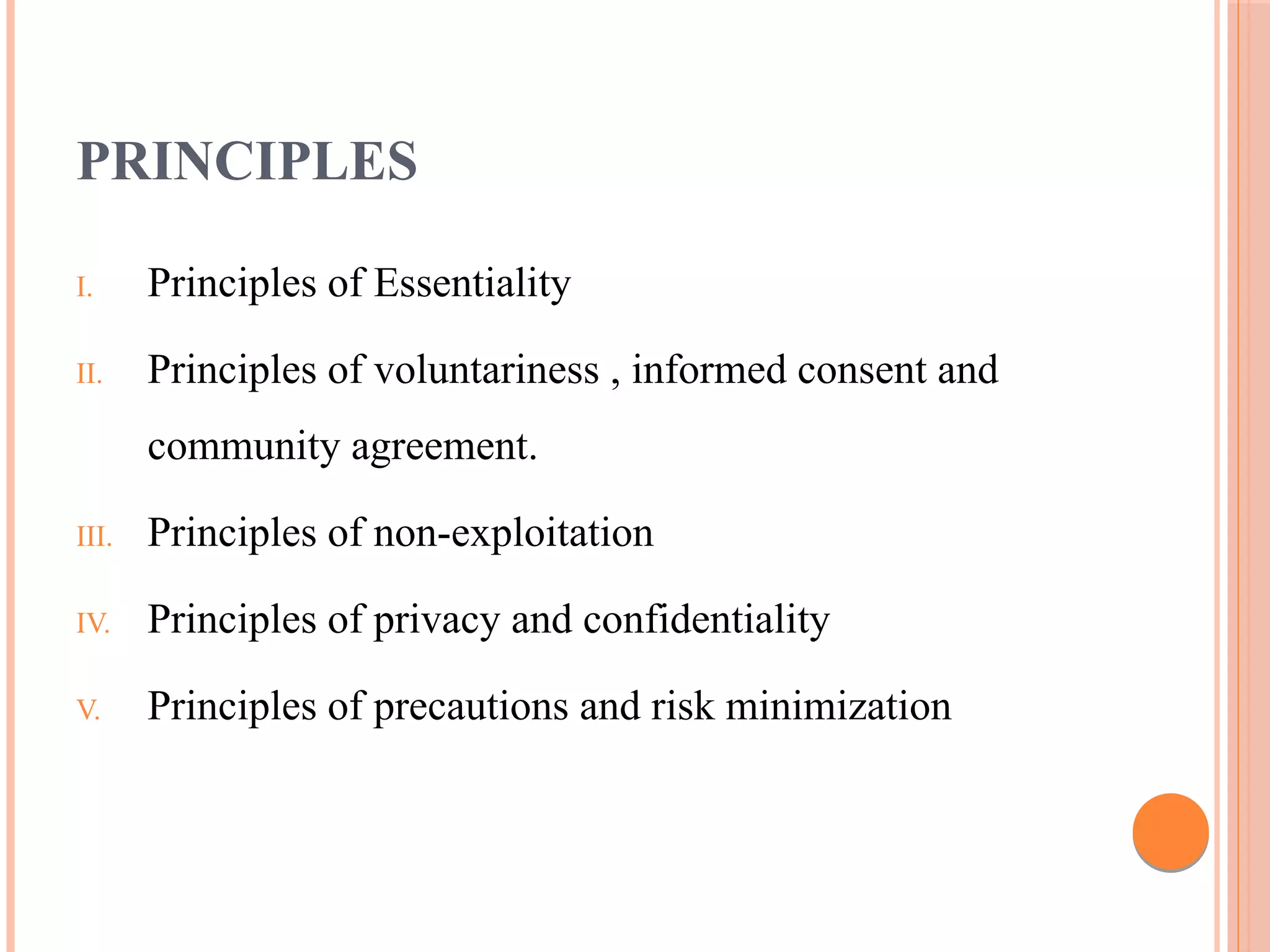 PRINCIPLES
I. Principles of Essentiality
II. Principles of voluntariness , informed consent and
community agreement.
III. Principles of non-exploitation
IV. Principles of privacy and confidentiality
V. Principles of precautions and risk minimization
 