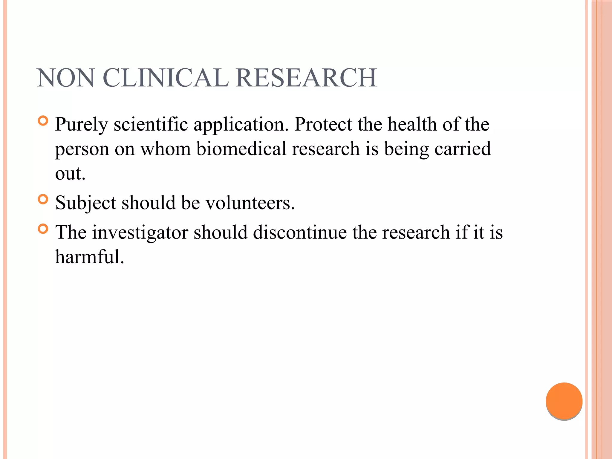 NON CLINICAL RESEARCH
 Purely scientific application. Protect the health of the
person on whom biomedical research is being carried
out.
 Subject should be volunteers.
 The investigator should discontinue the research if it is
harmful.
 