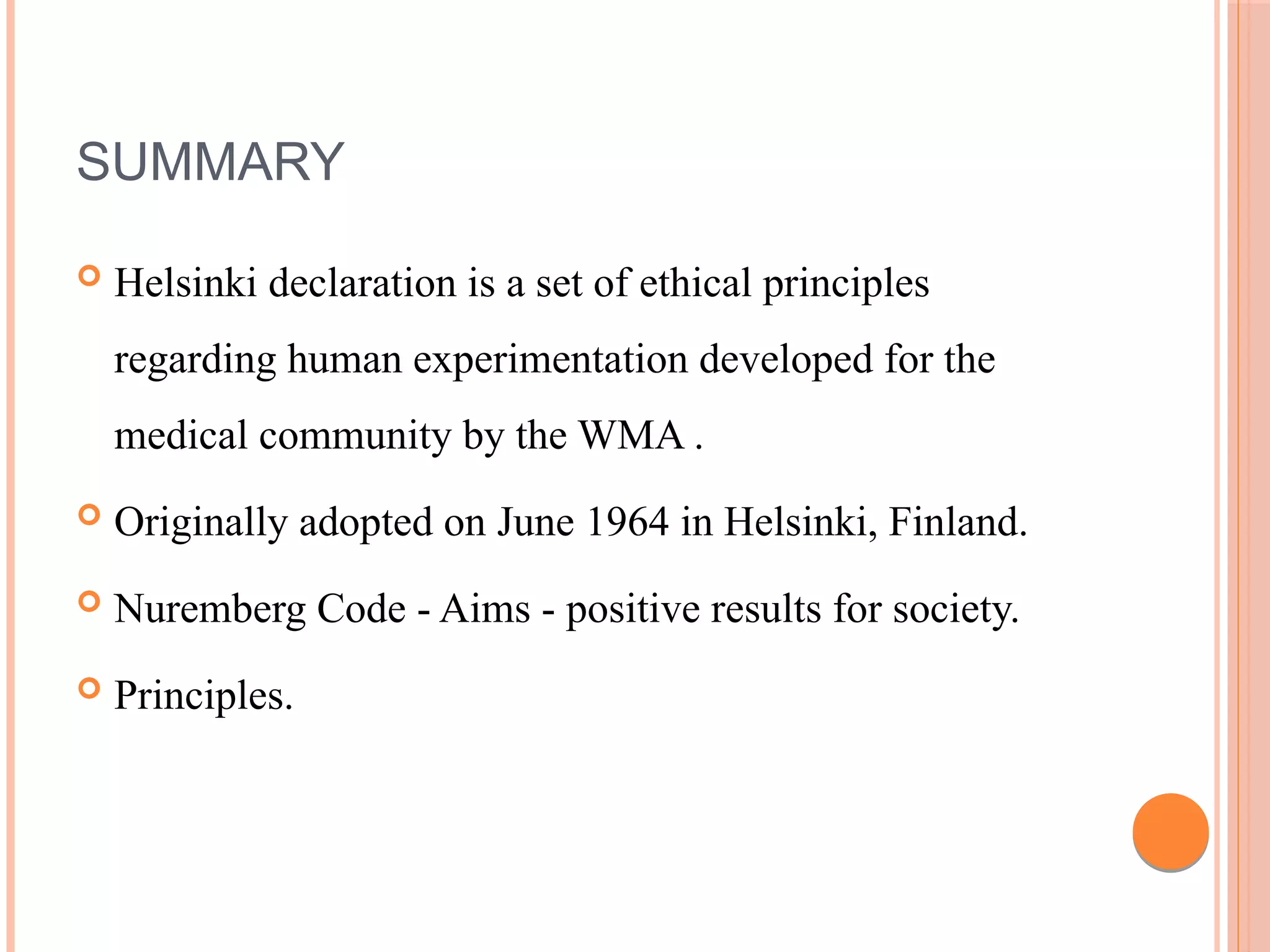 SUMMARY
 Helsinki declaration is a set of ethical principles
regarding human experimentation developed for the
medical community by the WMA .
 Originally adopted on June 1964 in Helsinki, Finland.
 Nuremberg Code - Aims - positive results for society.
 Principles.
 