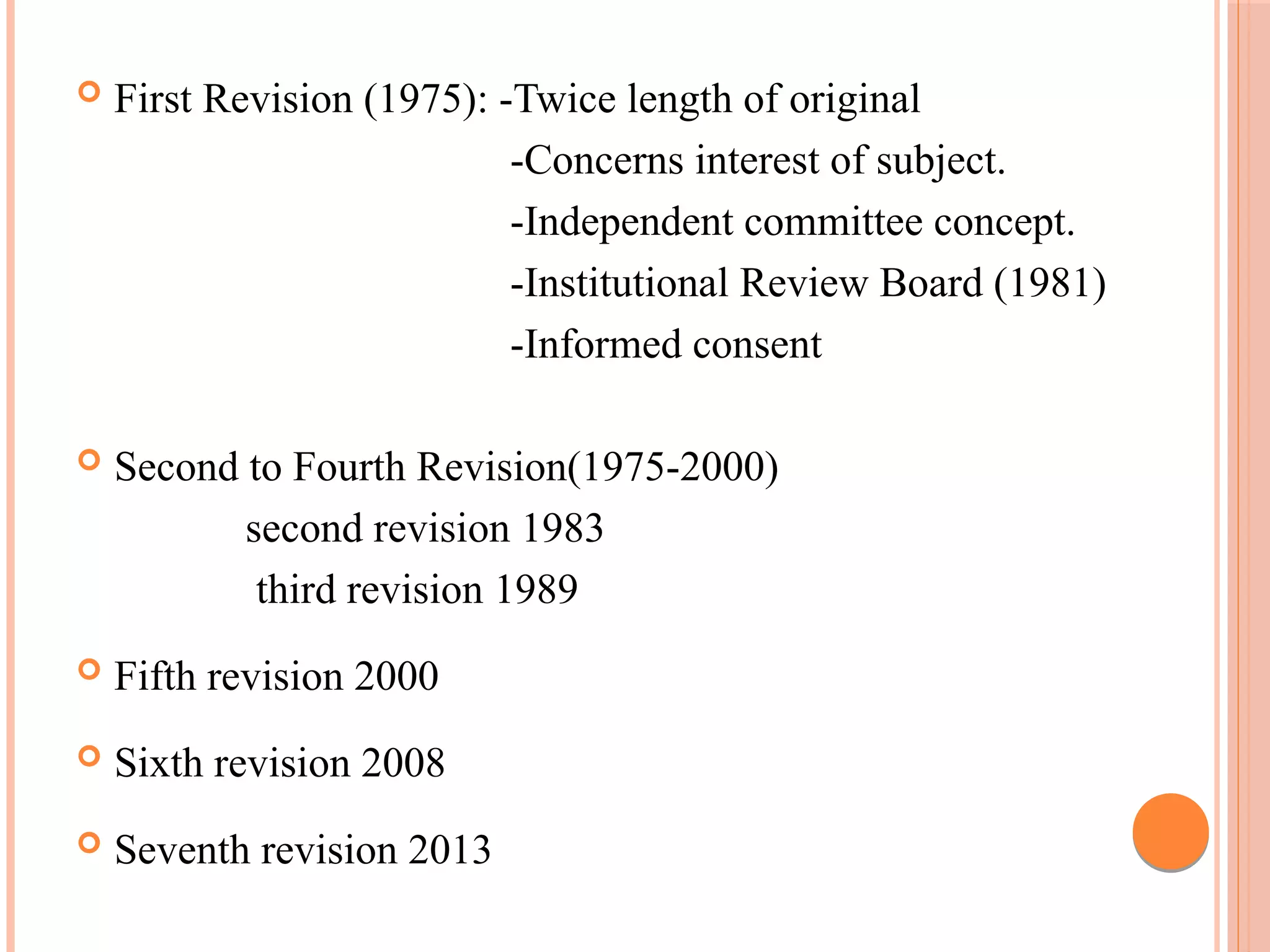  First Revision (1975): -Twice length of original
-Concerns interest of subject.
-Independent committee concept.
-Institutional Review Board (1981)
-Informed consent
 Second to Fourth Revision(1975-2000)
second revision 1983
third revision 1989
 Fifth revision 2000
 Sixth revision 2008
 Seventh revision 2013
 