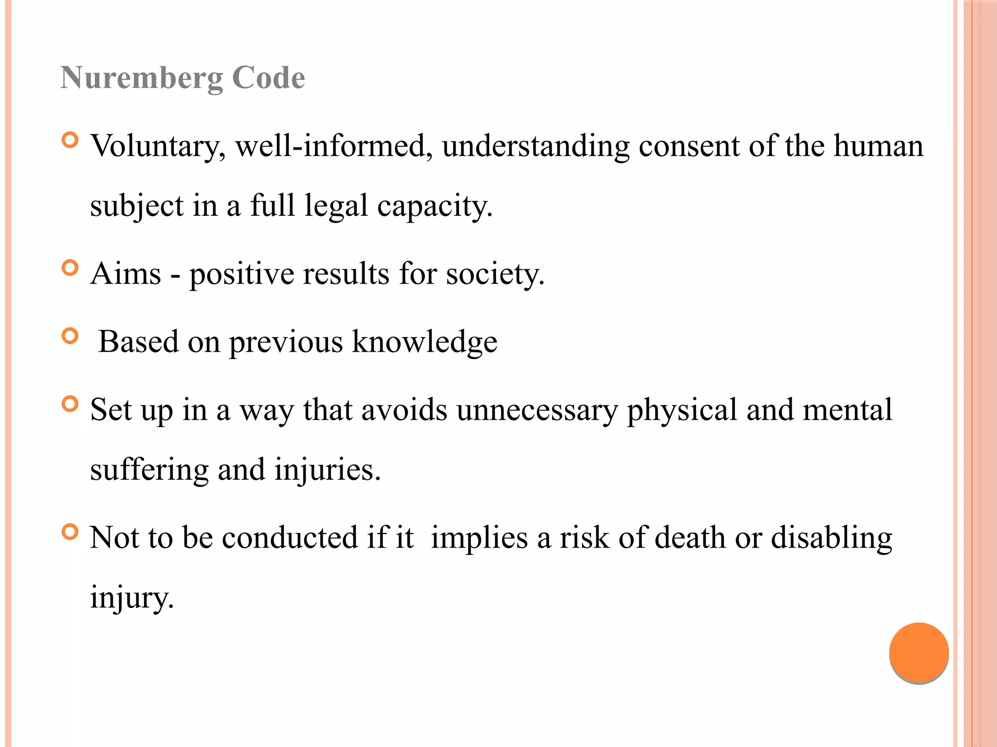 Nuremberg Code
 Voluntary, well-informed, understanding consent of the human
subject in a full legal capacity.
 Aims - positive results for society.
 Based on previous knowledge
 Set up in a way that avoids unnecessary physical and mental
suffering and injuries.
 Not to be conducted if it implies a risk of death or disabling
injury.
 