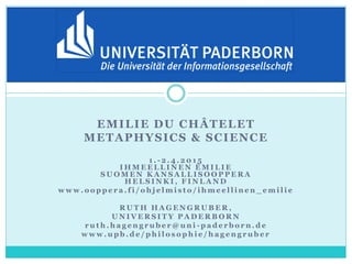 EMILIE DU CHÂTELET
METAPHYSICS & SCIENCE
1 . - 2 . 4 . 2 0 1 5
I H M E E L L I N E N É M I L I E
S U O M E N K A N S A L L I S O O P P E R A
H E L S I N K I , F I N L A N D
w w w . o o p p e r a . f i / o h j e l m i s t o / i h m e e l l i n e n _ e m i l i e
R U T H H A G E N G R U B E R ,
U N I V E R S I T Y P A D E R B O R N
r u t h . h a g e n g r u b e r @ u n i - p a d e r b o r n . d e
w w w . u p b . d e / p h i l o s o p h i e / h a g e n g r u b e r
 