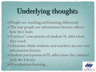 Underlying thoughts People see teaching and learning differently The way people see information literacy affects how they learn Teachers’ conceptions of student IL affect how they teach Librarians think students and teachers are not very information literate Student perceptions of IL affect how they interact with the Library Serendipitous learning…  
